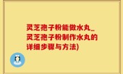 灵芝孢子粉能做水丸_灵芝孢子粉制作水丸的详细步骤与方法)