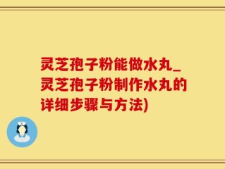 灵芝孢子粉能做水丸_灵芝孢子粉制作水丸的详细步骤与方法)