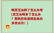 喝灵芝水胖了怎么办呀(灵芝水喝多了怎么办？帮助你快速排出体内多余水分！)