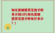 知元堂破壁灵芝孢子粉多少钱1斤(知元堂破壁灵芝孢子粉每斤多少？)