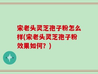 宋老头灵芝孢子粉怎么样(宋老头灵芝孢子粉效果如何？)