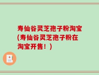 寿仙谷灵芝孢子粉淘宝(寿仙谷灵芝孢子粉在淘宝开售！)