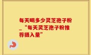 每天喝多少灵芝孢子粉_“每天灵芝孢子粉推荐摄入量”