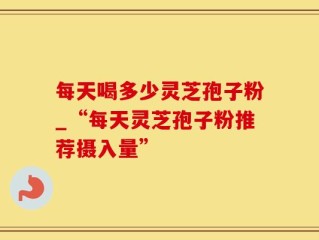 每天喝多少灵芝孢子粉_“每天灵芝孢子粉推荐摄入量”