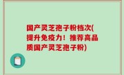 国产灵芝孢子粉档次(提升免疫力！推荐高品质国产灵芝孢子粉)