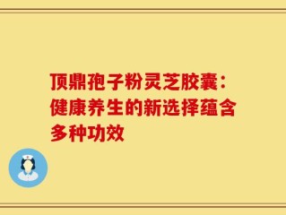 顶鼎孢子粉灵芝胶囊：健康养生的新选择蕴含多种功效
