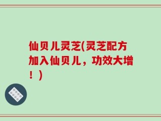 仙贝儿灵芝(灵芝配方加入仙贝儿，功效大增！)