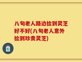 八旬老人路边捡到灵芝好不好(八旬老人意外捡到珍贵灵芝)