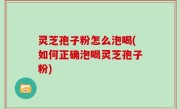 灵芝孢子粉怎么泡喝(如何正确泡喝灵芝孢子粉)