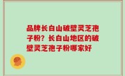品牌长白山破壁灵芝孢子粉？长白山地区的破壁灵芝孢子粉哪家好