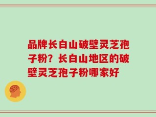 品牌长白山破壁灵芝孢子粉？长白山地区的破壁灵芝孢子粉哪家好