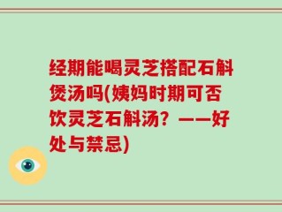 经期能喝灵芝搭配石斛煲汤吗(姨妈时期可否饮灵芝石斛汤？——好处与禁忌)