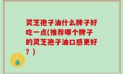 灵芝孢子油什么牌子好吃一点(推荐哪个牌子的灵芝孢子油口感更好？)