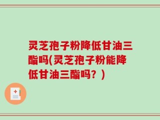 灵芝孢子粉降低甘油三酯吗(灵芝孢子粉能降低甘油三酯吗？)
