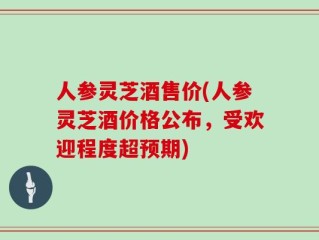 人参灵芝酒售价(人参灵芝酒价格公布，受欢迎程度超预期)
