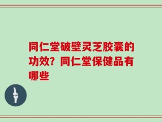 同仁堂破壁灵芝胶囊的功效？同仁堂保健品有哪些