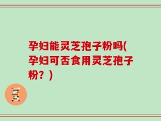 孕妇能灵芝孢子粉吗(孕妇可否食用灵芝孢子粉？)