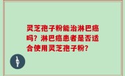 灵芝孢子粉能治淋巴癌吗？淋巴癌患者是否适合使用灵芝孢子粉？