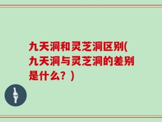 九天洞和灵芝洞区别(九天洞与灵芝洞的差别是什么？)
