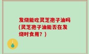 发烧能吃灵芝孢子油吗(灵芝孢子油能否在发烧时食用？)