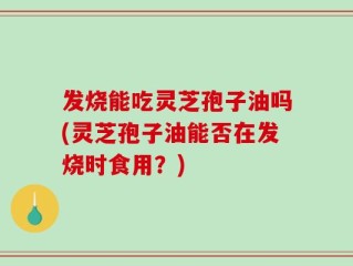 发烧能吃灵芝孢子油吗(灵芝孢子油能否在发烧时食用？)
