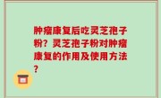 肿瘤康复后吃灵芝孢子粉？灵芝孢子粉对肿瘤康复的作用及使用方法？