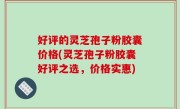 好评的灵芝孢子粉胶囊价格(灵芝孢子粉胶囊好评之选，价格实惠)