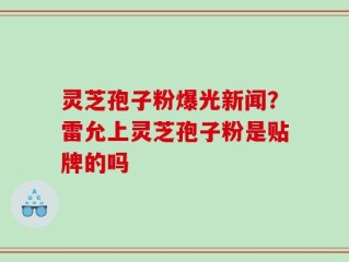灵芝孢子粉爆光新闻？雷允上灵芝孢子粉是贴牌的吗