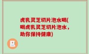 虎乳灵芝切片泡水喝(喝虎乳灵芝切片泡水，助你保持健康)