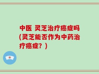 中医 灵芝治疗癌症吗(灵芝能否作为中药治疗癌症？)