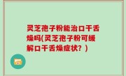灵芝孢子粉能治口干舌燥吗(灵芝孢子粉可缓解口干舌燥症状？)