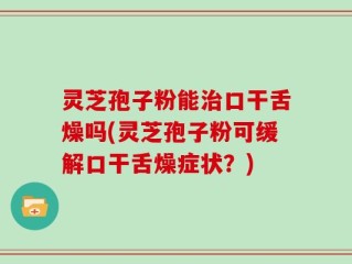 灵芝孢子粉能治口干舌燥吗(灵芝孢子粉可缓解口干舌燥症状？)