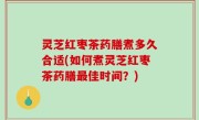 灵芝红枣茶药膳煮多久合适(如何煮灵芝红枣茶药膳最佳时间？)