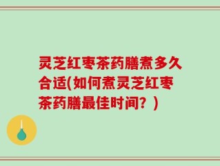 灵芝红枣茶药膳煮多久合适(如何煮灵芝红枣茶药膳最佳时间？)