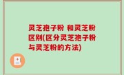 灵芝孢子粉 和灵芝粉区别(区分灵芝孢子粉与灵芝粉的方法)