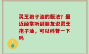 灵芝孢子油的服法？最近经常听到朋友说灵芝孢子油，可以科普一下吗