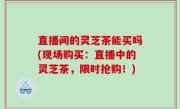 直播间的灵芝茶能买吗(现场购买：直播中的灵芝茶，限时抢购！)