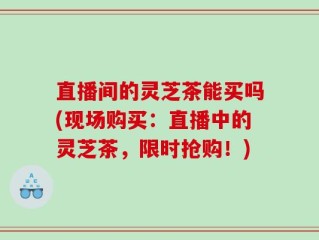 直播间的灵芝茶能买吗(现场购买：直播中的灵芝茶，限时抢购！)