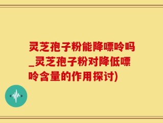 灵芝孢子粉能降嘌呤吗_灵芝孢子粉对降低嘌呤含量的作用探讨)