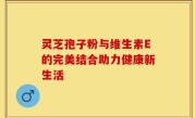 灵芝孢子粉与维生素E的完美结合助力健康新生活