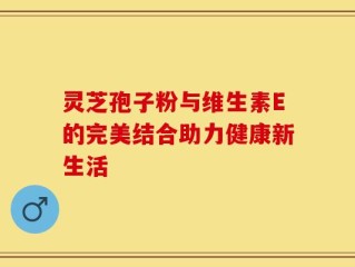 灵芝孢子粉与维生素E的完美结合助力健康新生活