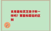 食用菌和灵芝孢子粉一样吗？蕈菌和蘑菇的区别