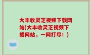 大丰收灵芝视频下载网站(大丰收灵芝视频下载网站，一网打尽！)