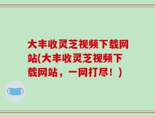 大丰收灵芝视频下载网站(大丰收灵芝视频下载网站，一网打尽！)