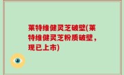 莱特维健灵芝破壁(莱特维健灵芝粉质破壁，现已上市)