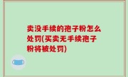 卖没手续的孢子粉怎么处罚(买卖无手续孢子粉将被处罚)