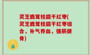 灵芝鹿茸桂圆干红枣(灵芝鹿茸桂圆干红枣组合，补气养血，强筋健骨)