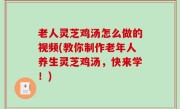 老人灵芝鸡汤怎么做的视频(教你制作老年人养生灵芝鸡汤，快来学！)