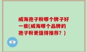 威海孢子粉哪个牌子好一些(威海哪个品牌的孢子粉更值得推荐？)