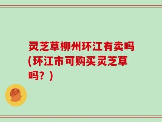 灵芝草柳州环江有卖吗(环江市可购买灵芝草吗？)